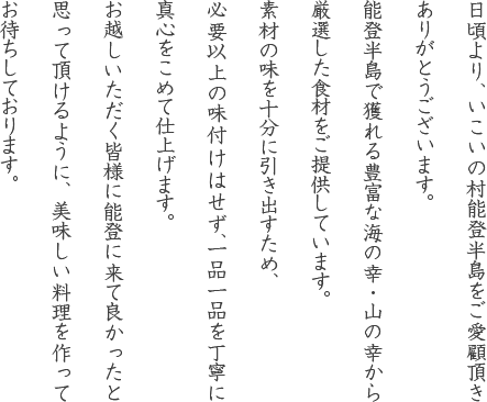 日頃より、いこいの村能登半島をご愛顧頂きありがとうございます。能登半島で獲れる豊富な海の幸・山の幸から厳選した食材をご提供しています。素材の味を十分に引き出すため、必要以上の味付けはせず、一品一品を丁寧に真心をこめて仕上げます。お越しいただく皆様に能登に来て良かったと思って頂けるように、美味しい料理を作ってお待ちしております。