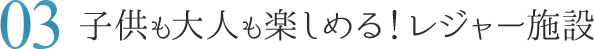 03.子供も大人も楽しめる！レジャー施設