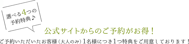 選べる4つの予約特典♪　公式サイトからのご予約がお得！　ご予約いただいたお客様（大人のみ）1名様につき1つ特典をご用意しております！